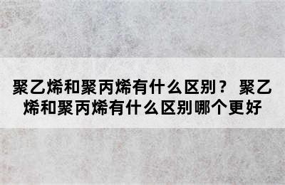 聚乙烯和聚丙烯有什么区别？ 聚乙烯和聚丙烯有什么区别哪个更好